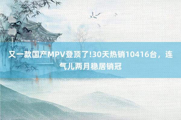 又一款国产MPV登顶了!30天热销10416台，连气儿两月稳居销冠